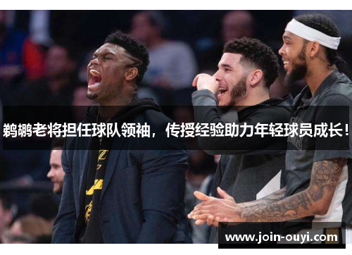 鹈鹕老将担任球队领袖，传授经验助力年轻球员成长！