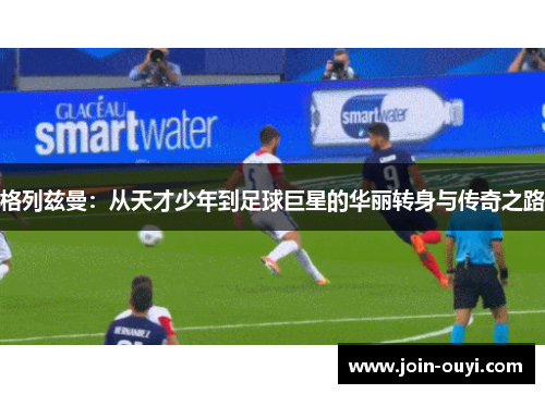 格列兹曼：从天才少年到足球巨星的华丽转身与传奇之路