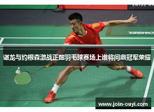谌龙与约根森激战正酣羽毛球赛场上谁将问鼎冠军荣耀